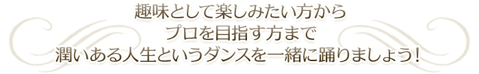 趣味として楽しみたい方からプロを目指す方で潤いある人生というダンスを一緒に踊りましょう！